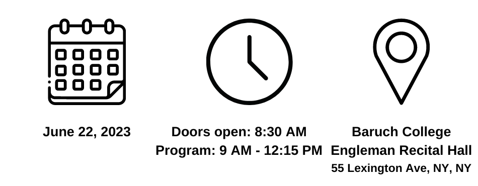 A black icon of a calendar with the date of the seminar below it reading: June 22, 2023. A black icon of a clock with the time of the seminar below it reading: doors open at 8:30 AM and program runs from 9:00 AM to 12:15 PM. A black icon signifying the location with the location of the seminar below it reading: Baruch College, Engelman Recital Hall, 55 Lexington Ave, NY, NY